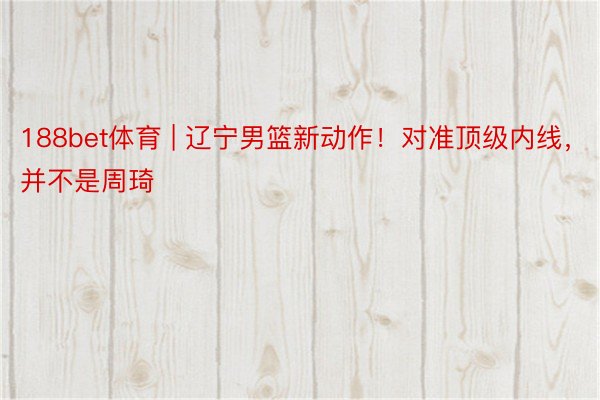188bet体育 | 辽宁男篮新动作！对准顶级内线，并不是周琦