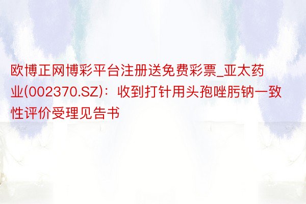 欧博正网博彩平台注册送免费彩票_亚太药业(002370.SZ)：收到打针用头孢唑肟钠一致性评价受理见告书