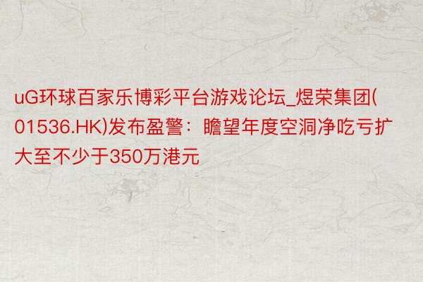 uG环球百家乐博彩平台游戏论坛_煜荣集团(01536.HK)发布盈警：瞻望年度空洞净吃亏扩大至不少于350万港元