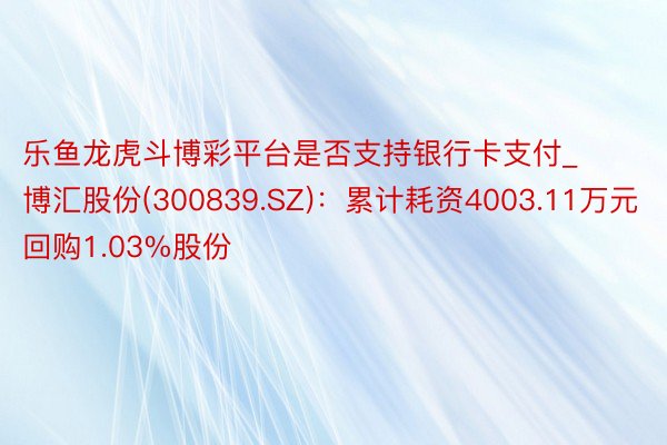 乐鱼龙虎斗博彩平台是否支持银行卡支付_博汇股份(300839.SZ)：累计耗资4003.11万元回购1.03%股份